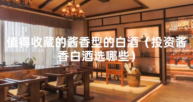 值得收藏的酱香型的白酒（投资酱香白酒选哪些）
