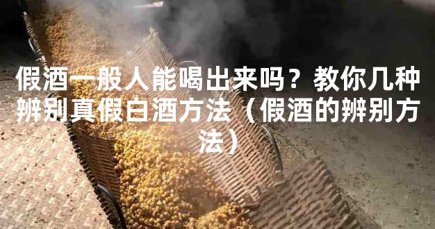 假酒一般人能喝出来吗？教你几种辨别真假白酒方法（假酒的辨别方法）