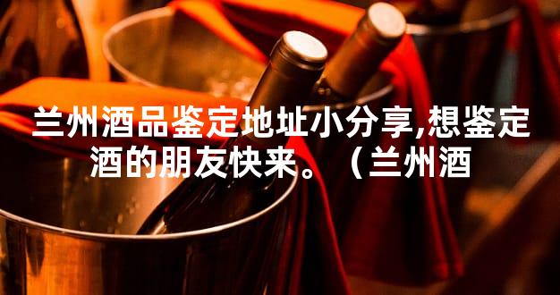 兰州酒品鉴定地址小分享,想鉴定酒的朋友快来。（兰州酒
