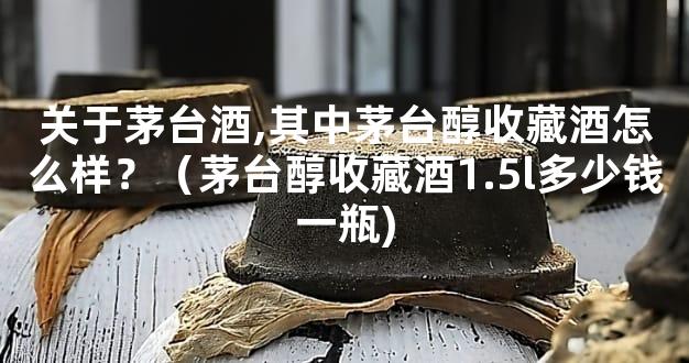关于茅台酒,其中茅台醇收藏酒怎么样？（茅台醇收藏酒1.5l多少钱一瓶)