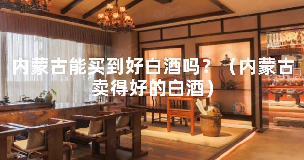 内蒙古能买到好白酒吗？（内蒙古卖得好的白酒）