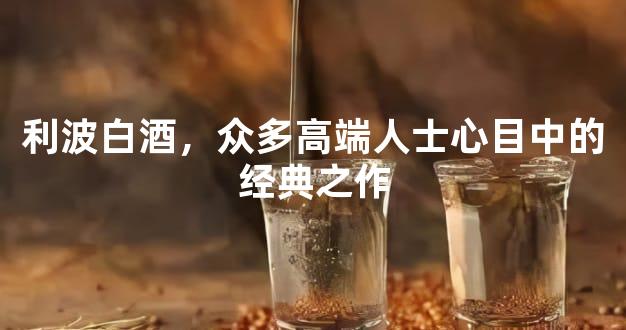 利波白酒，众多高端人士心目中的经典之作
