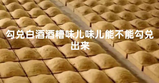 勾兑白酒酒糟味儿味儿能不能勾兑出来