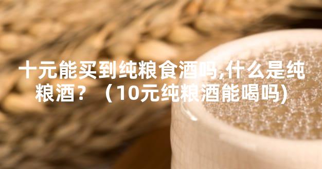 十元能买到纯粮食酒吗,什么是纯粮酒？（10元纯粮酒能喝吗)