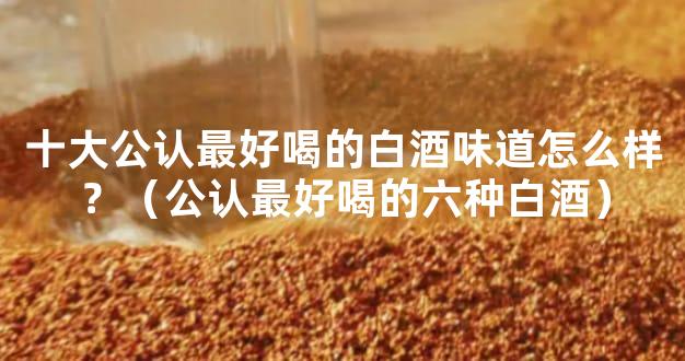 十大公认最好喝的白酒味道怎么样？（公认最好喝的六种白酒）