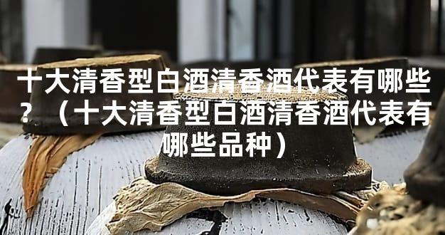 十大清香型白酒清香酒代表有哪些？（十大清香型白酒清香酒代表有哪些品种）