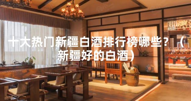 十大热门新疆白酒排行榜哪些？（新疆好的白酒）
