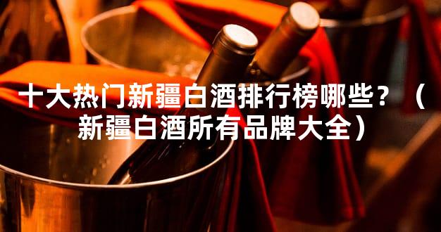十大热门新疆白酒排行榜哪些？（新疆白酒所有品牌大全）