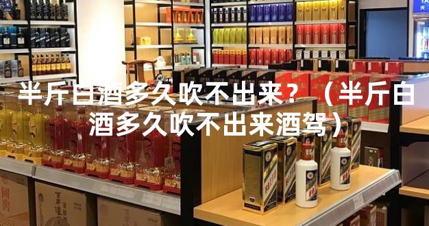 半斤白酒多久吹不出来？（半斤白酒多久吹不出来酒驾）