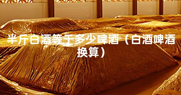 半斤白酒等于多少啤酒（白酒啤酒换算）