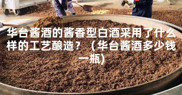 华台酱酒的酱香型白酒采用了什么样的工艺酿造？（华台酱酒多少钱一瓶)