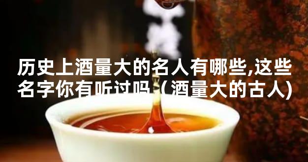 历史上酒量大的名人有哪些,这些名字你有听过吗（酒量大的古人)