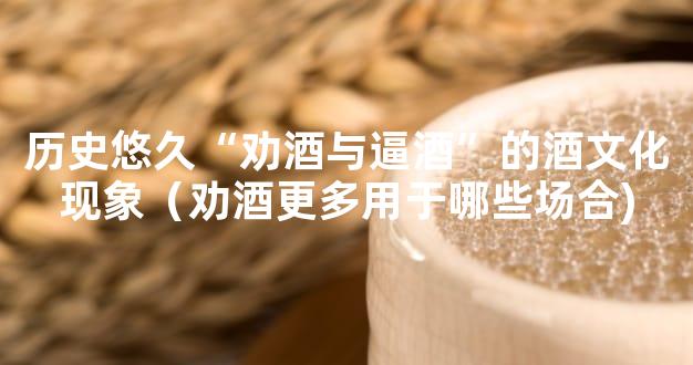 历史悠久“劝酒与逼酒”的酒文化现象（劝酒更多用于哪些场合)
