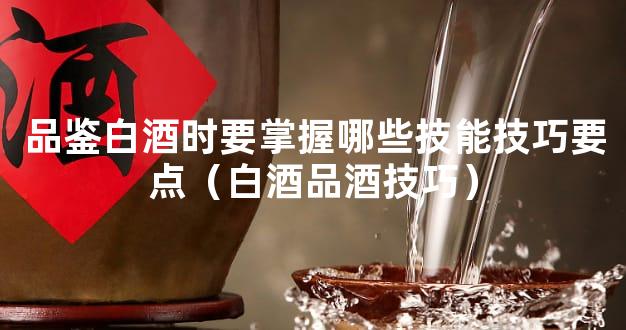 品鉴白酒时要掌握哪些技能技巧要点（白酒品酒技巧）