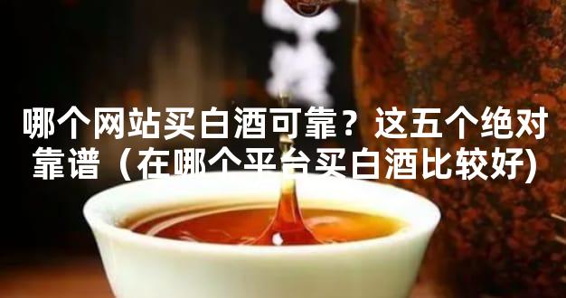哪个网站买白酒可靠？这五个绝对靠谱（在哪个平台买白酒比较好)