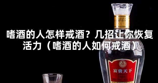 嗜酒的人怎样戒酒？几招让你恢复活力（嗜酒的人如何戒酒）