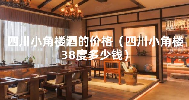 四川小角楼酒的价格（四川小角楼38度多少钱）
