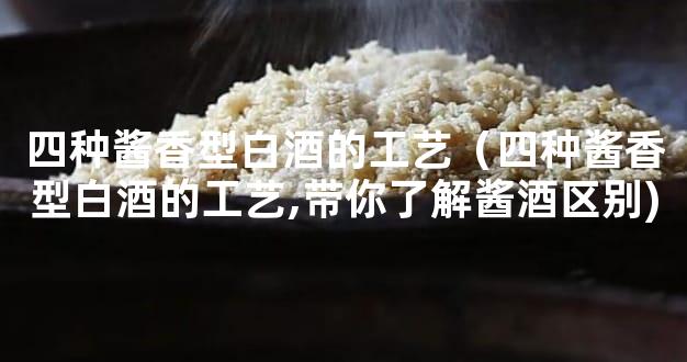 四种酱香型白酒的工艺（四种酱香型白酒的工艺,带你了解酱酒区别)