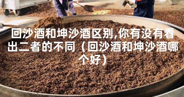 回沙酒和坤沙酒区别,你有没有看出二者的不同（回沙酒和坤沙酒哪个好）
