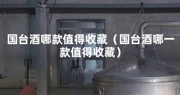 国台酒哪款值得收藏（国台酒哪一款值得收藏）