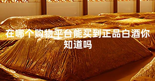 在哪个购物平台能买到正品白酒你知道吗