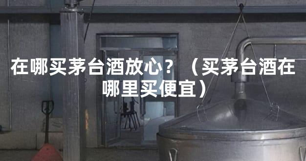 在哪买茅台酒放心？（买茅台酒在哪里买便宜）