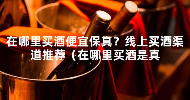 在哪里买酒便宜保真？线上买酒渠道推荐（在哪里买酒是真