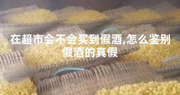 在超市会不会买到假酒,怎么鉴别假酒的真假