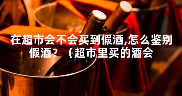 在超市会不会买到假酒,怎么鉴别假酒？（超市里买的酒会
