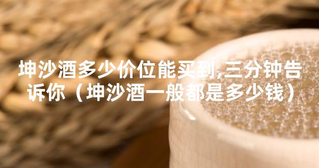 坤沙酒多少价位能买到,三分钟告诉你（坤沙酒一般都是多少钱）