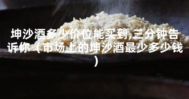 坤沙酒多少价位能买到,三分钟告诉你（市场上的坤沙酒最少多少钱）