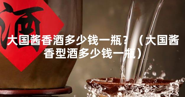大国酱香酒多少钱一瓶？（大国酱香型酒多少钱一瓶）