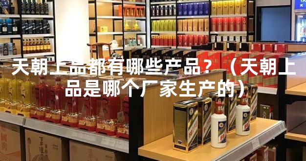 天朝上品都有哪些产品？（天朝上品是哪个厂家生产的）