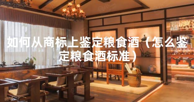 如何从商标上鉴定粮食酒（怎么鉴定粮食酒标准）