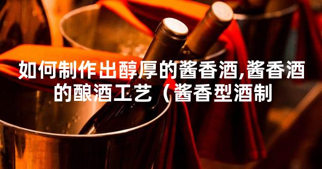 如何制作出醇厚的酱香酒,酱香酒的酿酒工艺（酱香型酒制