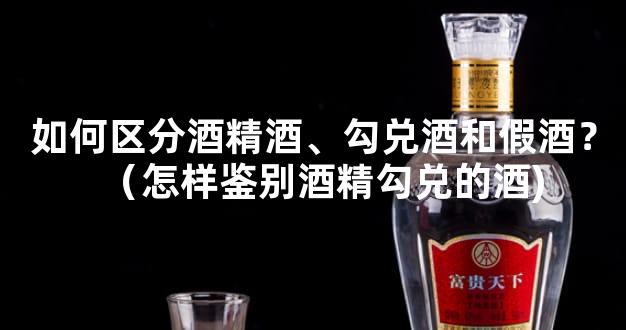 如何区分酒精酒、勾兑酒和假酒？（怎样鉴别酒精勾兑的酒)