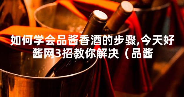 如何学会品酱香酒的步骤,今天好酱网3招教你解决（品酱