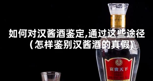 如何对汉酱酒鉴定,通过这些途径（怎样鉴别汉酱酒的真假)