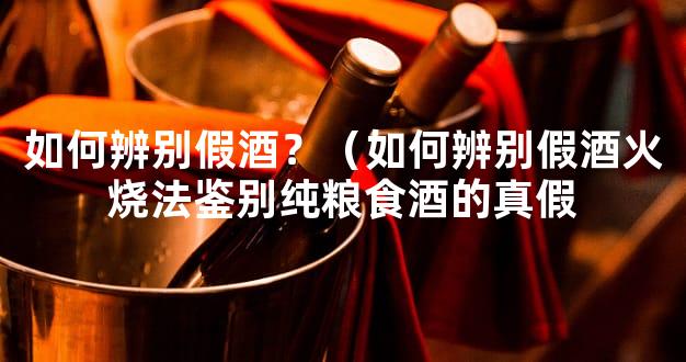 如何辨别假酒？（如何辨别假酒火烧法鉴别纯粮食酒的真假