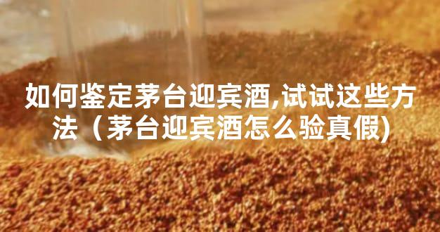 如何鉴定茅台迎宾酒,试试这些方法（茅台迎宾酒怎么验真假)