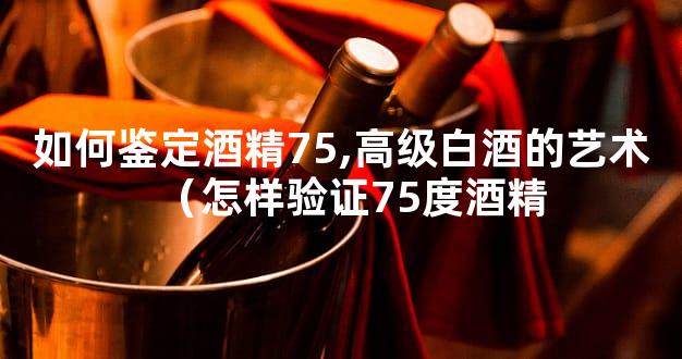 如何鉴定酒精75,高级白酒的艺术（怎样验证75度酒精