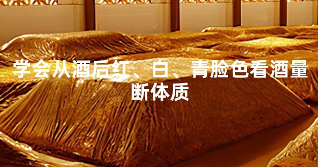 学会从酒后红、白、青脸色看酒量断体质