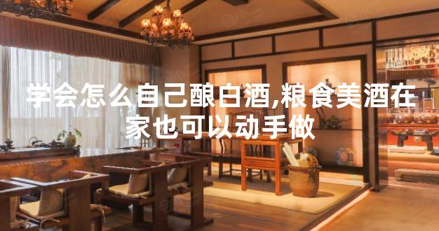 学会怎么自己酿白酒,粮食美酒在家也可以动手做