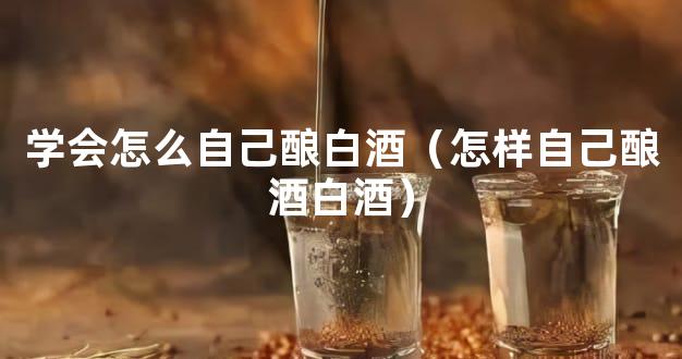 学会怎么自己酿白酒（怎样自己酿酒白酒）