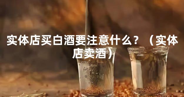 实体店买白酒要注意什么？（实体店卖酒）