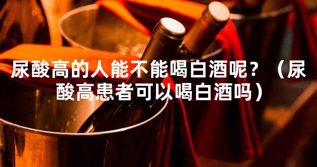 尿酸高的人能不能喝白酒呢？（尿酸高患者可以喝白酒吗）