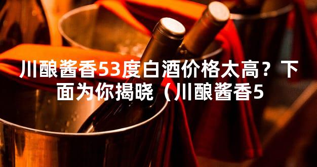 川酿酱香53度白酒价格太高？下面为你揭晓（川酿酱香5