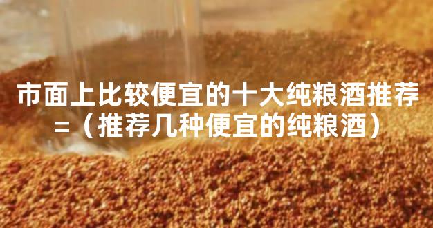 市面上比较便宜的十大纯粮酒推荐=（推荐几种便宜的纯粮酒）