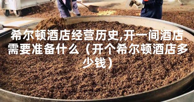 希尔顿酒店经营历史,开一间酒店需要准备什么（开个希尔顿酒店多少钱）