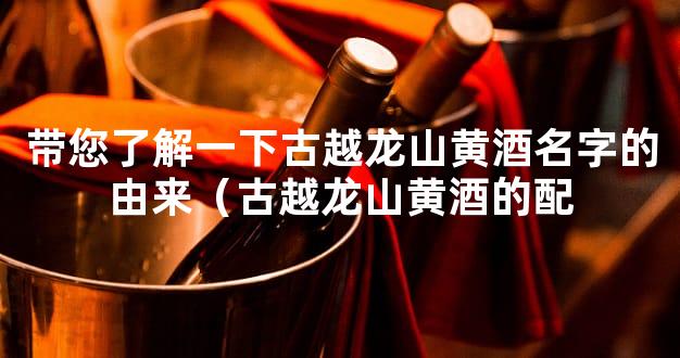 带您了解一下古越龙山黄酒名字的由来（古越龙山黄酒的配